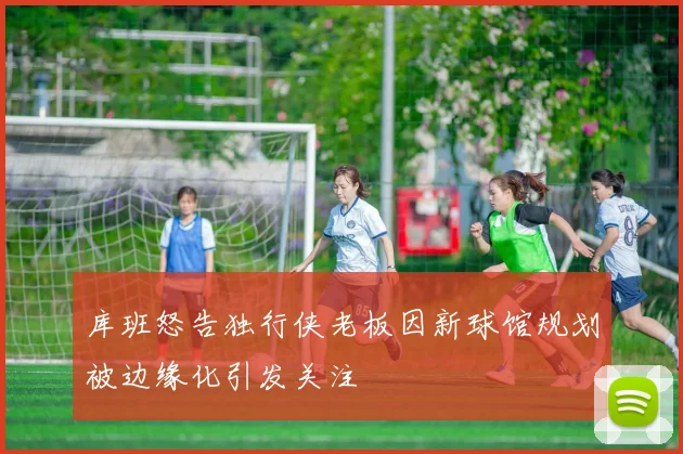 库班怒告独行侠老板因新球馆规划被边缘化引发关注