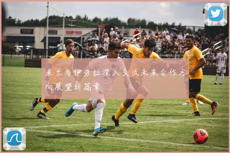 米兰与伊劳拉深入交流未来合作方向展望新篇章