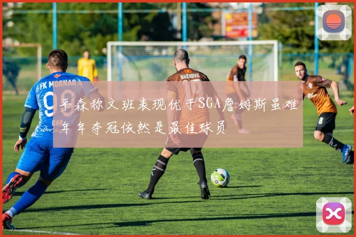 平森称文班表现优于SGA詹姆斯虽难年年夺冠依然是最佳球员