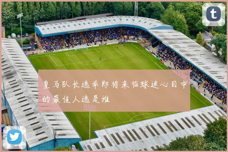 皇马队长选举即将来临球迷心目中的最佳人选是谁