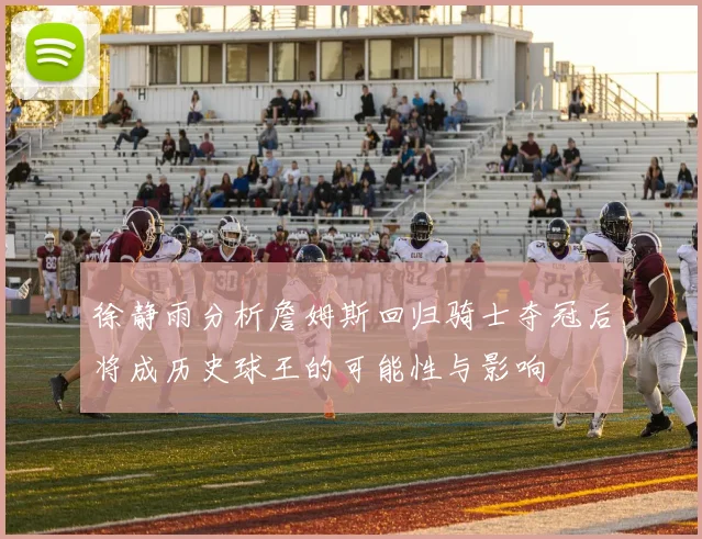 徐静雨分析詹姆斯回归骑士夺冠后将成历史球王的可能性与影响