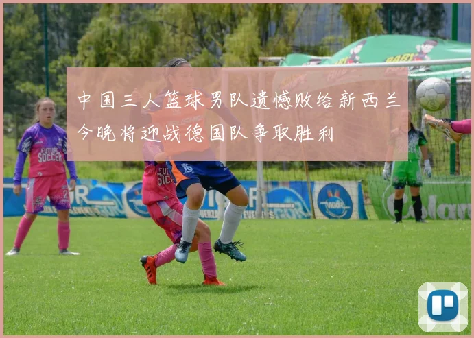中国三人篮球男队遗憾败给新西兰今晚将迎战德国队争取胜利