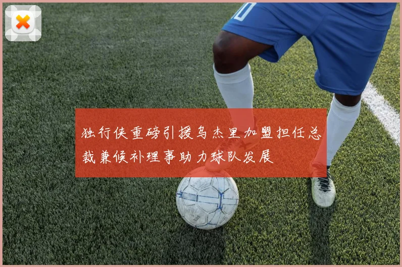 独行侠重磅引援乌杰里加盟担任总裁兼候补理事助力球队发展