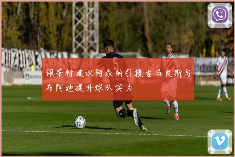 佩蒂特建议阿森纳引援吉马良斯与布阿迪提升球队实力