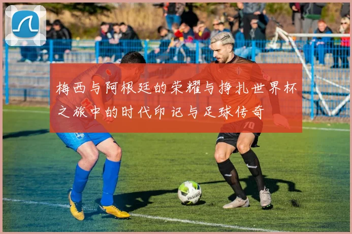 梅西与阿根廷的荣耀与挣扎世界杯之旅中的时代印记与足球传奇