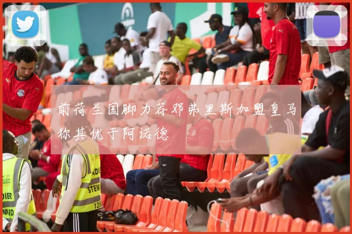 前荷兰国脚力荐邓弗里斯加盟皇马称其优于阿诺德
