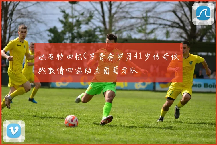 达洛特回忆C罗青春岁月41岁传奇依然激情四溢助力葡萄牙队